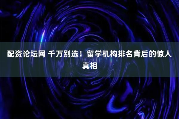 配资论坛网 千万别选！留学机构排名背后的惊人真相