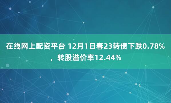 在线网上配资平台 12月1日春23转债下跌0.78%，转股溢价率12.44%