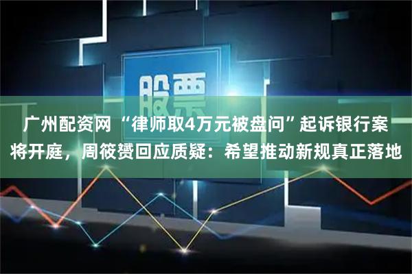 广州配资网 “律师取4万元被盘问”起诉银行案将开庭，周筱赟回应质疑：希望推动新规真正落地