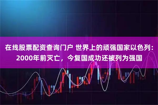 在线股票配资查询门户 世界上的顽强国家以色列：2000年前灭亡，今复国成功还被列为强国