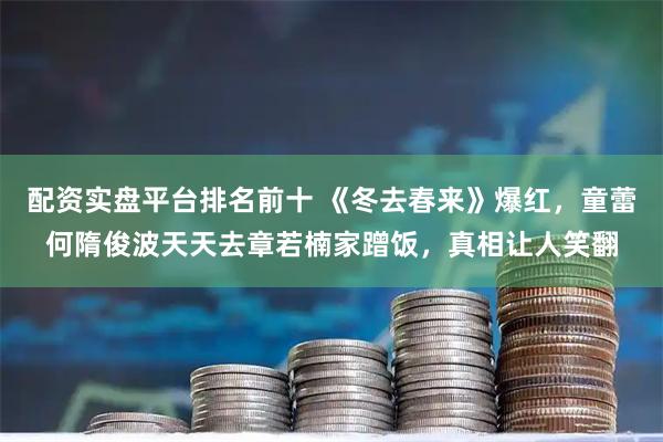 配资实盘平台排名前十 《冬去春来》爆红，童蕾何隋俊波天天去章若楠家蹭饭，真相让人笑翻